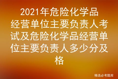 2021年危险化学品经营单位主要负责人考试及危险化学品经营单位主要负责人多少分及格